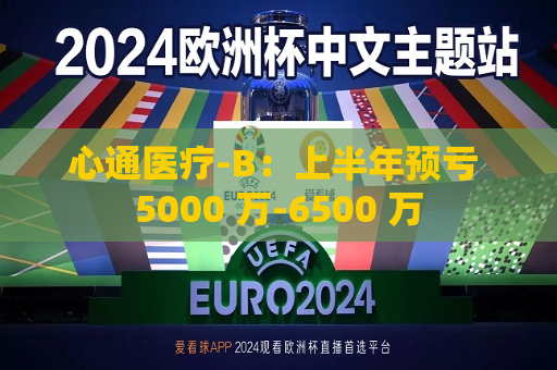 心通医疗-B：上半年预亏 5000 万-6500 万