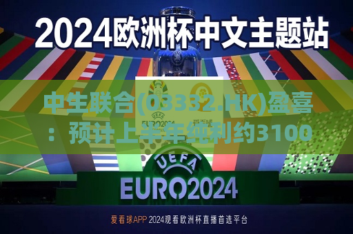 中生联合(03332.HK)盈喜：预计上半年纯利约3100万元-3500万元