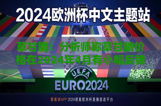草甘膦：分析师称草甘膦价格在2024年4月有小幅反弹 预计年底库存能够消化完毕