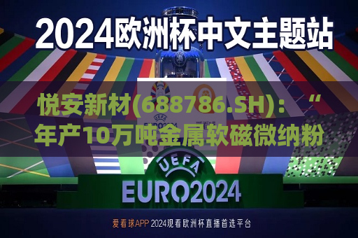 悦安新材(688786.SH)：“年产10万吨金属软磁微纳粉体项目”一期工程目标产能为3000吨