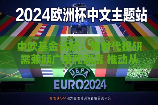 中欧基金许欣：新时代投研需兼顾广度和深度 推动从个人时代向体系化转型
