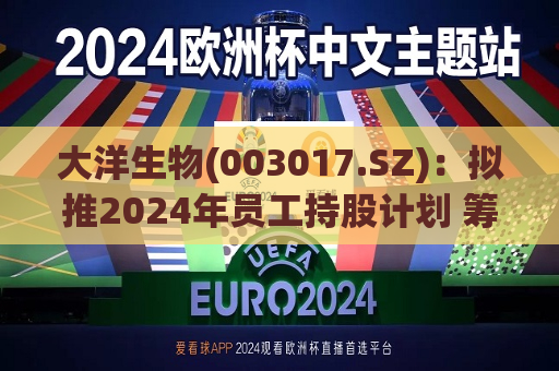 大洋生物(003017.SZ)：拟推2024年员工持股计划 筹资总额不超1512.84万元