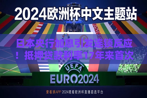 日本央行加息引发连锁反应！抵押贷款利率17年来首次上升 房地产股应声暴跌