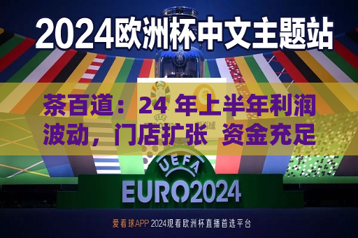 茶百道：24 年上半年利润波动，门店扩张  资金充足