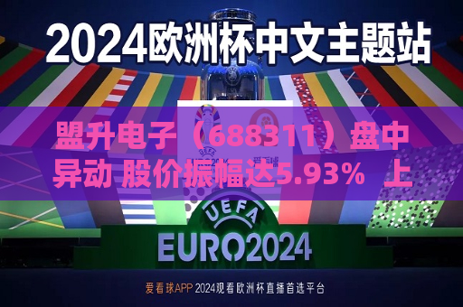 盟升电子（688311）盘中异动 股价振幅达5.93%  上涨7.07%（08-07）