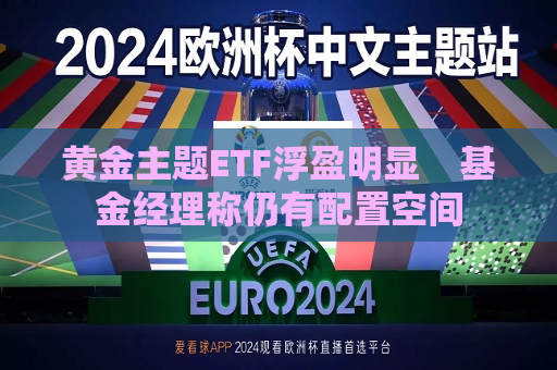 黄金主题ETF浮盈明显    基金经理称仍有配置空间