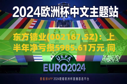东方锆业(002167.SZ):上半年净亏损5985.61万元 同比盈转亏