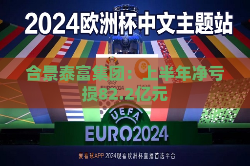 合景泰富集团：上半年净亏损82.2亿元