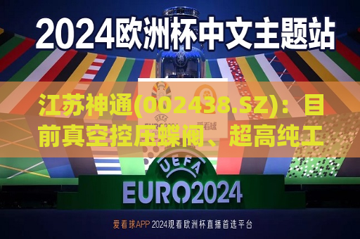 江苏神通(002438.SZ)：目前真空控压蝶阀、超高纯工艺气体阀等产品已进入用户验证阶段