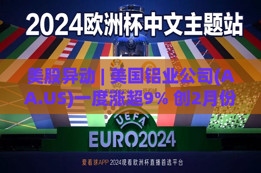 美股异动 | 美国铝业公司(AA.US)一度涨超9% 创2月份来更大盘中涨幅