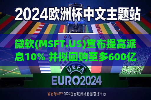微软(MSFT.US)宣布提高派息10% 并拟回购至多600亿美元股票