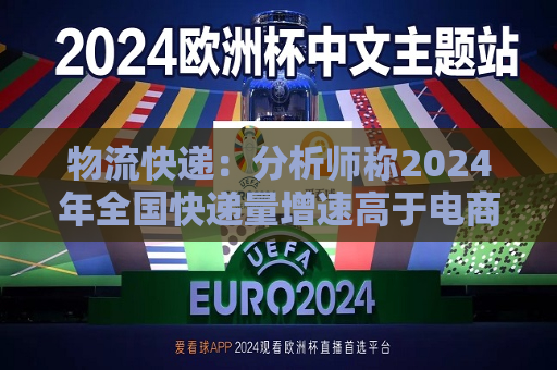 物流快递：分析师称2024年全国快递量增速高于电商GMV和社零增速很多