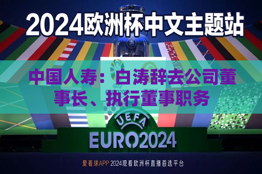 中国人寿：白涛辞去公司董事长、执行董事职务