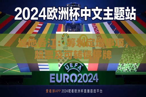 城地香江：筹划定增事项，股票及可转债停牌