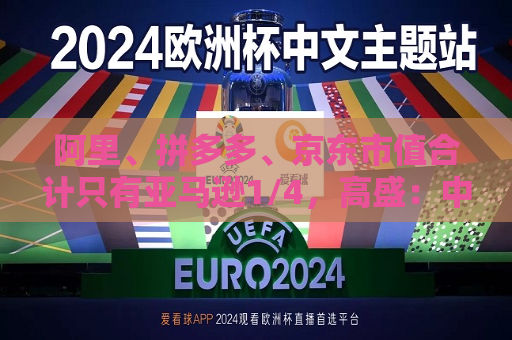 阿里、拼多多、京东市值合计只有亚马逊1/4，高盛：中国电商价值重估空间巨大