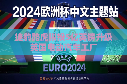 捷豹路虎拟投5亿英镑升级英国电动汽车工厂