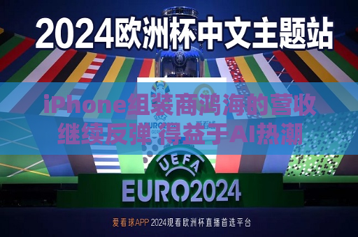 iPhone组装商鸿海的营收继续反弹 得益于AI热潮
