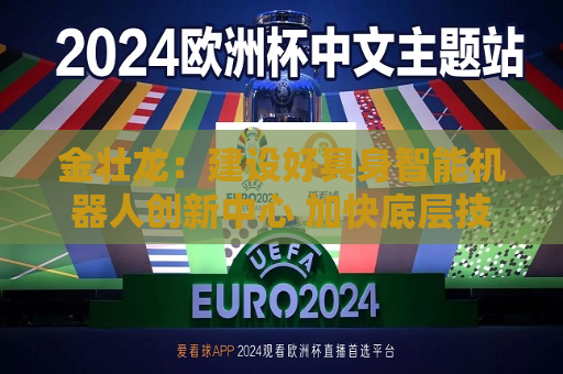 金壮龙：建设好具身智能机器人创新中心 加快底层技术和关键共性技术创新