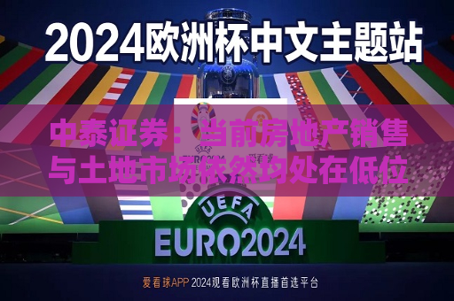 中泰证券：当前房地产销售与土地市场依然均处在低位 预计板块估值会随着政策呵护持续修复