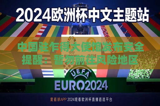 中国驻乍得大使馆发布安全提醒：暂勿前往风险地区