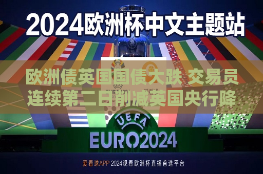 欧洲债英国国债大跌 交易员连续第二日削减英国央行降息押注