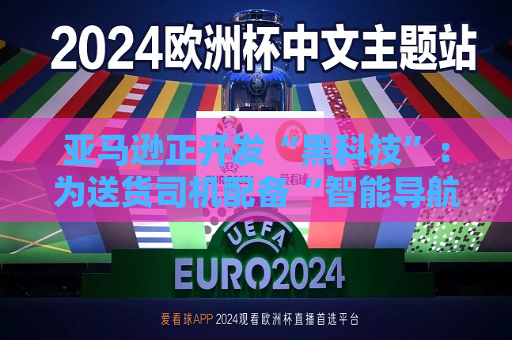 亚马逊正开发“黑科技”：为送货司机配备“智能导航眼镜”