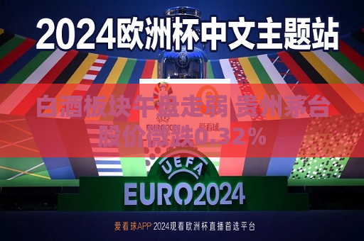 白酒板块午盘走弱 贵州茅台股价微跌0.32%