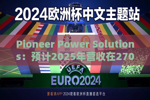 Pioneer Power Solutions：预计2025年营收在2700万至2900万美元之间，主要来自E-Boost设备销售和租赁