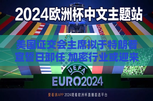 美国证交会主席拟于特朗普宣誓日卸任 加密行业或迎来规则巨变
