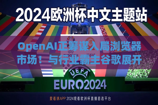 OpenAI正筹谋入局浏览器市场！与行业霸主谷歌展开较量