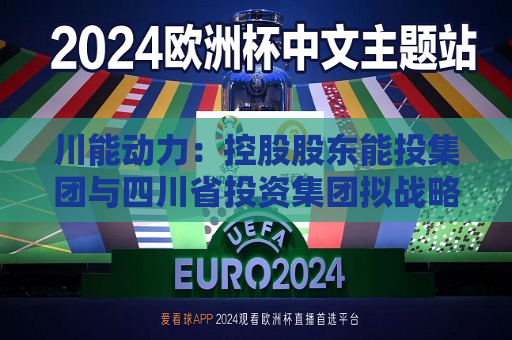 川能动力：控股股东能投集团与四川省投资集团拟战略重组