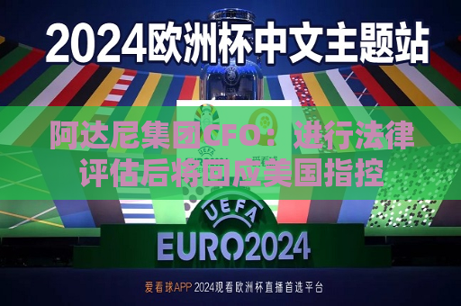 阿达尼集团CFO：进行法律评估后将回应美国指控