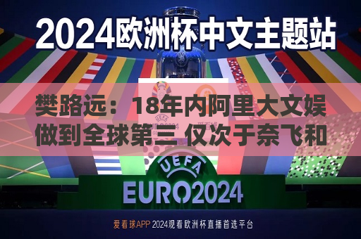 樊路远：18年内阿里大文娱做到全球第三 仅次于奈飞和迪士尼