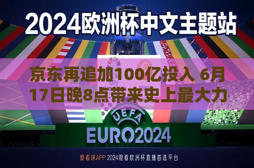 京东再追加100亿投入 6月17日晚8点带来史上更大力度促销风暴