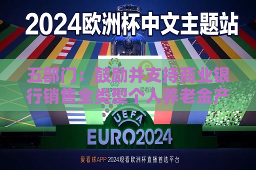 五部门：鼓励并支持商业银行销售全类型个人养老金产品 不断增加销售品种