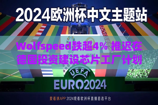 Wolfspeed跌超4% 推迟在德国投资建设芯片工厂计划