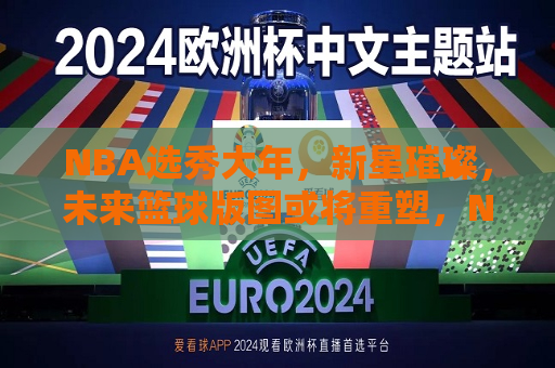 NBA选秀大年，新星璀璨，未来篮球版图或将重塑，NBA选秀大年，新星崛起，篮球未来格局或将重塑，NBA选秀大年，新星崛起，重塑未来篮球格局