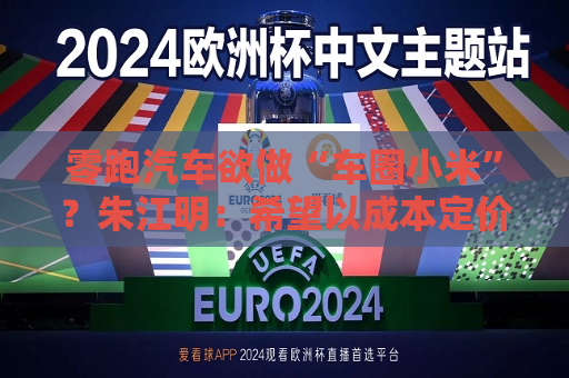 零跑汽车欲做“车圈小米”？朱江明：希望以成本定价，提供“好而不贵”的产品