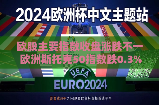 欧股主要指数收盘涨跌不一 欧洲斯托克50指数跌0.3%
