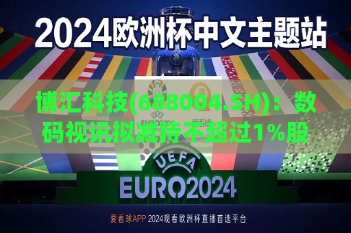 博汇科技(688004.SH)：数码视讯拟减持不超过1%股份