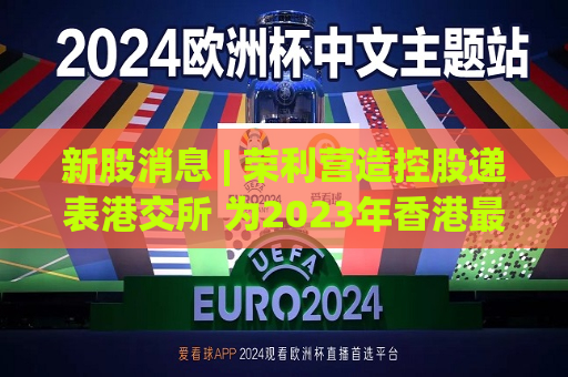 新股消息 | 荣利营造控股递表港交所 为2023年香港更大的电缆及民用管道安装分包商