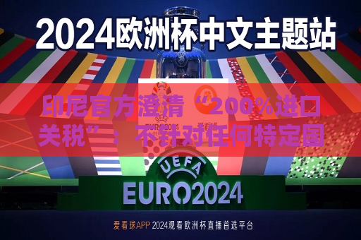 印尼官方澄清“200%进口关税”：不针对任何特定国家，更不针对中国