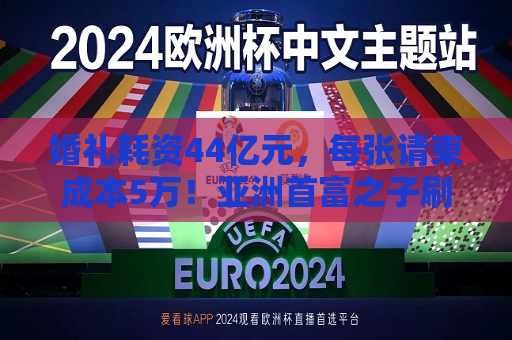 婚礼耗资44亿元，每张请柬成本5万！亚洲首富之子刷屏 *** ！