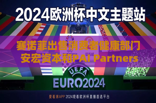赛诺菲出售消费者健康部门 安宏资本和PAI Partners等参与竞购 估值或高达150亿欧元